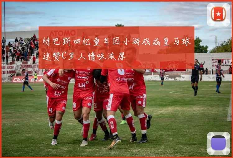 特巴斯回忆童年因小游戏成皇马球迷赞C罗人情味浓厚