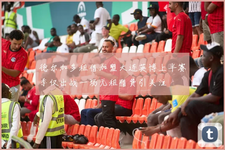 德尔加多租借加盟大连英博上半赛季仅出战一场无租借费引关注