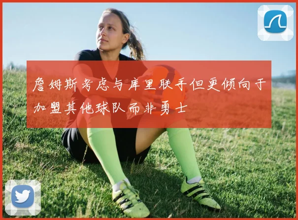 詹姆斯考虑与库里联手但更倾向于加盟其他球队而非勇士